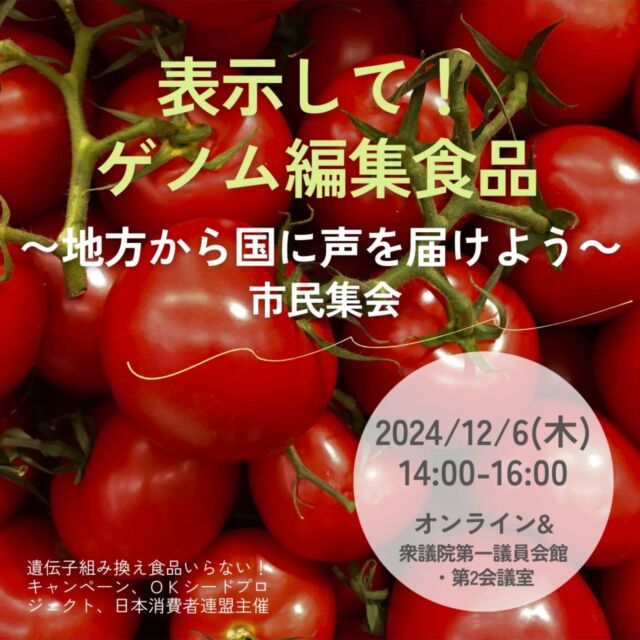 🍅@coop.shizenha.hyogo
＼「表示して！ゲノム編集食品〜地方から国に声を届けよう～」市民集会／

わたしたちが気づかないうちに、スーパーやネットでゲノム編集トマトが販売されています。ゲノム編集食品は食べたくない、せめて表示してほしい！思っている方、ぜひご参加ください。

【日時】2024年12月6日（金）14時～16時
　　　（13時30分からロビーで入館証を配布）
【会場】衆議院第一議員会館・第2会議室&
　　　　オンライン（Zoom）併用
▶参加費：無料（カンパ大歓迎）
▶定員：会場50人、オンライン500人
▶参加方法：以下のどちらかでお申込みください
　①Peatix→https://peatix.com/event/4200389
　②Googleフォーム→https://forms.gle7FPNK2uVdG5Hu53x5
 　※重複してお申し込みにならないようお願いします

−−−−−−−−−−−−−−−−−−−−−−−−−−−−−−−−−−−−

コープ自然派兵庫
組合員より発信中✈
選ぶもので社会は変わる
選ぶことで未来を変えよう
@coop.shizenha.hyogo

−−−−−−−−−−−−−−−−−−−−−−−−−−−−−−−−−−−−

#ゲノム編集
#シシリアンルージュ
#食品表示
#意見書
#生協 #コープ自然派 #コープ自然派兵庫 #コープ自然派のあるくらし #生協宅配 #オーガニックな暮らし #無農薬 #遺伝子組み換えでない  #自然を守る #エシカルライフ #選ぶ